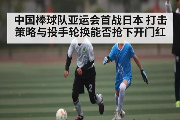 中国棒球队亚运会首战日本 打击策略与投手轮换能否抢下开门红