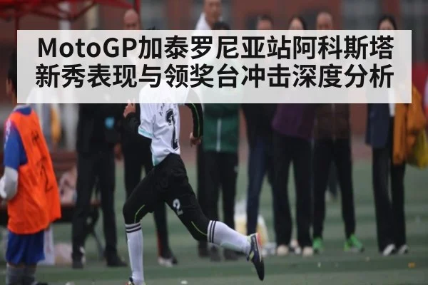 MotoGP加泰罗尼亚站阿科斯塔新秀表现与领奖台冲击深度分析