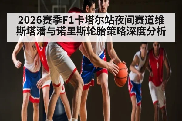 2026赛季F1卡塔尔站夜间赛道维斯塔潘与诺里斯轮胎策略深度分析