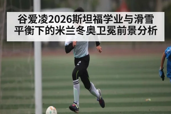 谷爱凌2026斯坦福学业与滑雪平衡下的米兰冬奥卫冕前景分析